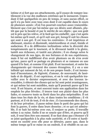 – 84 –
intime et si fort que ses attachements, qu'il essaye de rompre inu-
tilement à la vue des malheurs extrêmes qui le menacent. Cepen-
dant il fait quelquefois en peu de temps, et sans aucun effort, ce
qu'il n'a pu faire avec tous ceux dont il est capable dans le cours
de plusieurs année ; d'où l'on pourrait conclure assez vraisembla-
blement que c'est par lui-même que ses désirs sont allumés, plu-
tôt que par la beauté et par le mérite de ses objets ; que son goût
est le prix qui les relève, et le fard qui les embellit ; que c'est après
lui-même qu'il court, et qu'il suit son gré, lorsqu'il suit les choses
qui sont à son gré. Il est tous les contraires : il est impérieux et
obéissant, sincère et dissimulé, miséricordieux et cruel, timide et
audacieux. Il a de différentes inclinations selon la diversité des
tempéraments qui le tournent, et le dévouent tantôt à la gloire,
tantôt aux richesses, et tantôt aux plaisirs ; il en change selon le
changement de nos âges, de nos fortunes et de nos expériences,
mais il lui est indifférent d'en avoir plusieurs ou de n'en avoir
qu'une, parce qu'il se partage en plusieurs et se ramasse en une
quand il le faut, et comme il lui plaît. Il est inconstant, et outre les
changements qui viennent des causes étrangères, il y en a une
infinité qui naissent de lui, et de son propre fonds ; il est incons-
tant d'inconstance, de légèreté, d'amour, de nouveauté, de lassi-
tude et de dégoût ; il est capricieux, et on le voit quelquefois tra-
vailler avec le dernier empressement, et avec des travaux in-
croyables, à obtenir des choses qui ne lui sont point avantageuses,
et qui même lui sont nuisibles, mais qu'il poursuit parce qu'il les
veut. Il est bizarre, et met souvent toute son application dans les
emplois les plus frivoles ; il trouve tout son plaisir dans les plus
fades, et conserve toute sa fierté dans les plus méprisables. Il est
dans tous les états de la vie, et dans toutes les conditions ; il vit
partout, et il vit de tout, il vit de rien ; il s'accommode des choses,
et de leur privation ; il passe même dans le parti des gens qui lui
font la guerre, il entre dans leurs desseins ; et ce qui est admira-
ble, il se hait lui-même avec eux, il conjure sa perte, il travaille
même à sa ruine. Enfin il ne se soucie que d'être, et pourvu qu'il
soit, il veut bien être son ennemi. Il ne faut donc pas s'étonner s'il
se joint quelquefois à la plus rude austérité, et s'il entre si hardi-
ment en société avec elle pour se détruire, parce que, dans le
même temps qu'il se ruine en un endroit, il se rétablit en un au-
 