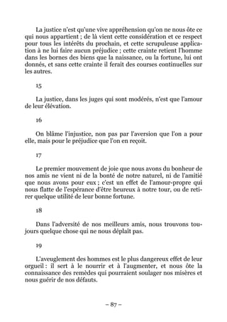 – 87 –
La justice n'est qu'une vive appréhension qu'on ne nous ôte ce
qui nous appartient ; de là vient cette considération et ce respect
pour tous les intérêts du prochain, et cette scrupuleuse applica-
tion à ne lui faire aucun préjudice ; cette crainte retient l'homme
dans les bornes des biens que la naissance, ou la fortune, lui ont
donnés, et sans cette crainte il ferait des courses continuelles sur
les autres.
15
La justice, dans les juges qui sont modérés, n'est que l'amour
de leur élévation.
16
On blâme l'injustice, non pas par l'aversion que l'on a pour
elle, mais pour le préjudice que l'on en reçoit.
17
Le premier mouvement de joie que nous avons du bonheur de
nos amis ne vient ni de la bonté de notre naturel, ni de l'amitié
que nous avons pour eux ; c'est un effet de l'amour-propre qui
nous flatte de l'espérance d'être heureux à notre tour, ou de reti-
rer quelque utilité de leur bonne fortune.
18
Dans l'adversité de nos meilleurs amis, nous trouvons tou-
jours quelque chose qui ne nous déplaît pas.
19
L'aveuglement des hommes est le plus dangereux effet de leur
orgueil : il sert à le nourrir et à l'augmenter, et nous ôte la
connaissance des remèdes qui pourraient soulager nos misères et
nous guérir de nos défauts.
 