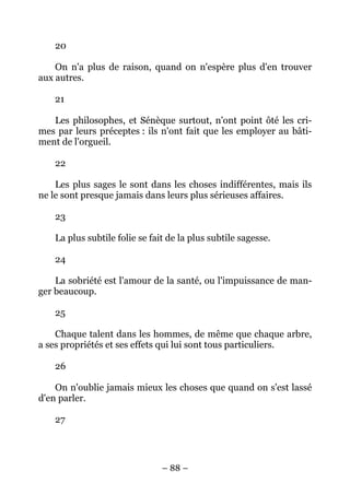 – 88 –
20
On n'a plus de raison, quand on n'espère plus d'en trouver
aux autres.
21
Les philosophes, et Sénèque surtout, n'ont point ôté les cri-
mes par leurs préceptes : ils n'ont fait que les employer au bâti-
ment de l'orgueil.
22
Les plus sages le sont dans les choses indifférentes, mais ils
ne le sont presque jamais dans leurs plus sérieuses affaires.
23
La plus subtile folie se fait de la plus subtile sagesse.
24
La sobriété est l'amour de la santé, ou l'impuissance de man-
ger beaucoup.
25
Chaque talent dans les hommes, de même que chaque arbre,
a ses propriétés et ses effets qui lui sont tous particuliers.
26
On n'oublie jamais mieux les choses que quand on s'est lassé
d'en parler.
27
 