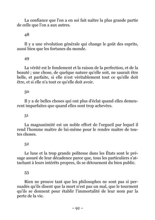 – 92 –
La confiance que l'on a en soi fait naître la plus grande partie
de celle que l'on a aux autres.
48
Il y a une révolution générale qui change le goût des esprits,
aussi bien que les fortunes du monde.
49
La vérité est le fondement et la raison de la perfection, et de la
beauté ; une chose, de quelque nature qu'elle soit, ne saurait être
belle, et parfaite, si elle n'est véritablement tout ce qu'elle doit
être, et si elle n'a tout ce qu'elle doit avoir.
50
Il y a de belles choses qui ont plus d'éclat quand elles demeu-
rent imparfaites que quand elles sont trop achevées.
51
La magnanimité est un noble effort de l'orgueil par lequel il
rend l'homme maître de lui-même pour le rendre maître de tou-
tes choses.
52
Le luxe et la trop grande politesse dans les États sont le pré-
sage assuré de leur décadence parce que, tous les particuliers s'at-
tachant à leurs intérêts propres, ils se détournent du bien public.
53
Rien ne prouve tant que les philosophes ne sont pas si per-
suadés qu'ils disent que la mort n'est pas un mal, que le tourment
qu'ils se donnent pour établir l'immortalité de leur nom par la
perte de la vie.
 