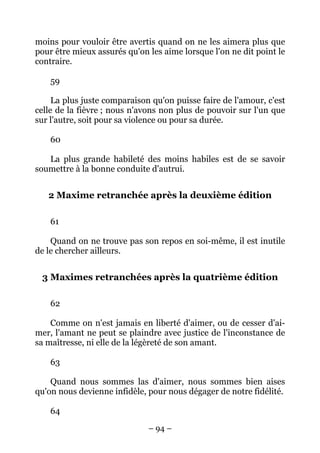 – 94 –
moins pour vouloir être avertis quand on ne les aimera plus que
pour être mieux assurés qu'on les aime lorsque l'on ne dit point le
contraire.
59
La plus juste comparaison qu'on puisse faire de l'amour, c'est
celle de la fièvre ; nous n'avons non plus de pouvoir sur l'un que
sur l'autre, soit pour sa violence ou pour sa durée.
60
La plus grande habileté des moins habiles est de se savoir
soumettre à la bonne conduite d'autrui.
2 Maxime retranchée après la deuxième édition
61
Quand on ne trouve pas son repos en soi-même, il est inutile
de le chercher ailleurs.
3 Maximes retranchées après la quatrième édition
62
Comme on n'est jamais en liberté d'aimer, ou de cesser d'ai-
mer, l'amant ne peut se plaindre avec justice de l'inconstance de
sa maîtresse, ni elle de la légèreté de son amant.
63
Quand nous sommes las d'aimer, nous sommes bien aises
qu'on nous devienne infidèle, pour nous dégager de notre fidélité.
64
 