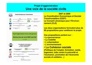 Projet d’agglomération
Une voix de la société civile
                              2007 et 2009
              La Coordination Economique et Sociale
              Transfrontalière (CEST)
              Le Conseil Lémanique pour l’Environ-
              nement (CLE)

              Les deux organisations formulent plus de
              80 propositions pour améliorer le projet.

              Ces propositions portent sur :
              • La gouvernance
              • La mobilité
              • L’urbanisation
              • L’environnement
              • La Cohésion sociale
              (Politique de l’emploi, formation, santé,
              logement, lutte contre la précarité et
              l’exclusion, promotion de l’économie
              sociale et solidaire…)
 