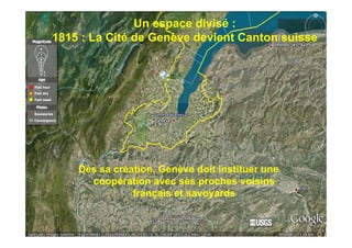 Un espace divisé :
1815 : La Cité de Genève devient Canton suisse



  La région vue du ciel




    Dès sa création, Genève doit instituer une
      coopération avec ses proches voisins
               français et savoyards
 