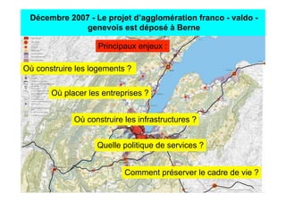 Décembre 2007 - Le projet d’agglomération franco - valdo -
              genevois est déposé à Berne

                    Principaux enjeux :

Où construire les logements ?


       Où placer les entreprises ?


             Où construire les infrastructures ?


                   Quelle politique de services ?


                           Comment préserver le cadre de vie ?
 