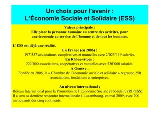 Un choix pour l’avenir :
       L’Économie Sociale et Solidaire (ESS)
                                Valeur principale :
           Elle place la personne humaine au centre des activités, pour
           une économie au service de l’homme et de tous les hommes.

L’ESS est déjà une réalité.
                               En France (en 2006) :
      197’557 associations, coopératives et mutuelles avec 2’025’119 salariés.
                                 En Rhône-Alpes :
       222’000 associations, coopératives et mutuelles avec 220’000 salariés.
                                     A Genève :
   Fondée en 2006, la « Chambre de l’économie sociale et solidaire » regroupe 250
                       associations, fondations et entreprises.

                                Au niveau international :
Réseau International pour la Promotion de l’Economie Sociale et Solidaire (RIPESS).
Il a tenu sa dernière rencontre internationale à Luxembourg, en mai 2009, avec 700
participants des cinq continents.
 