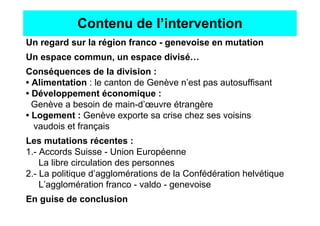 Contenu de l’intervention
Un regard sur la région franco - genevoise en mutation
Un espace commun, un espace divisé…
Conséquences de la division :
• Alimentation : le canton de Genève n’est pas autosuffisant
• Développement économique :
  Genève a besoin de main-d’œuvre étrangère
• Logement : Genève exporte sa crise chez ses voisins
  vaudois et français
Les mutations récentes :
1.- Accords Suisse - Union Européenne
    La libre circulation des personnes
2.- La politique d’agglomérations de la Confédération helvétique
    L’agglomération franco - valdo - genevoise
En guise de conclusion
 