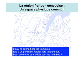 La région franco - genevoise :
     Un espace physique commun




L’eau ne connaît pas les frontières…
Elle a un penchant naturel vers la grandeur…
Peut-elle servir de modèle pour les hommes ?
 