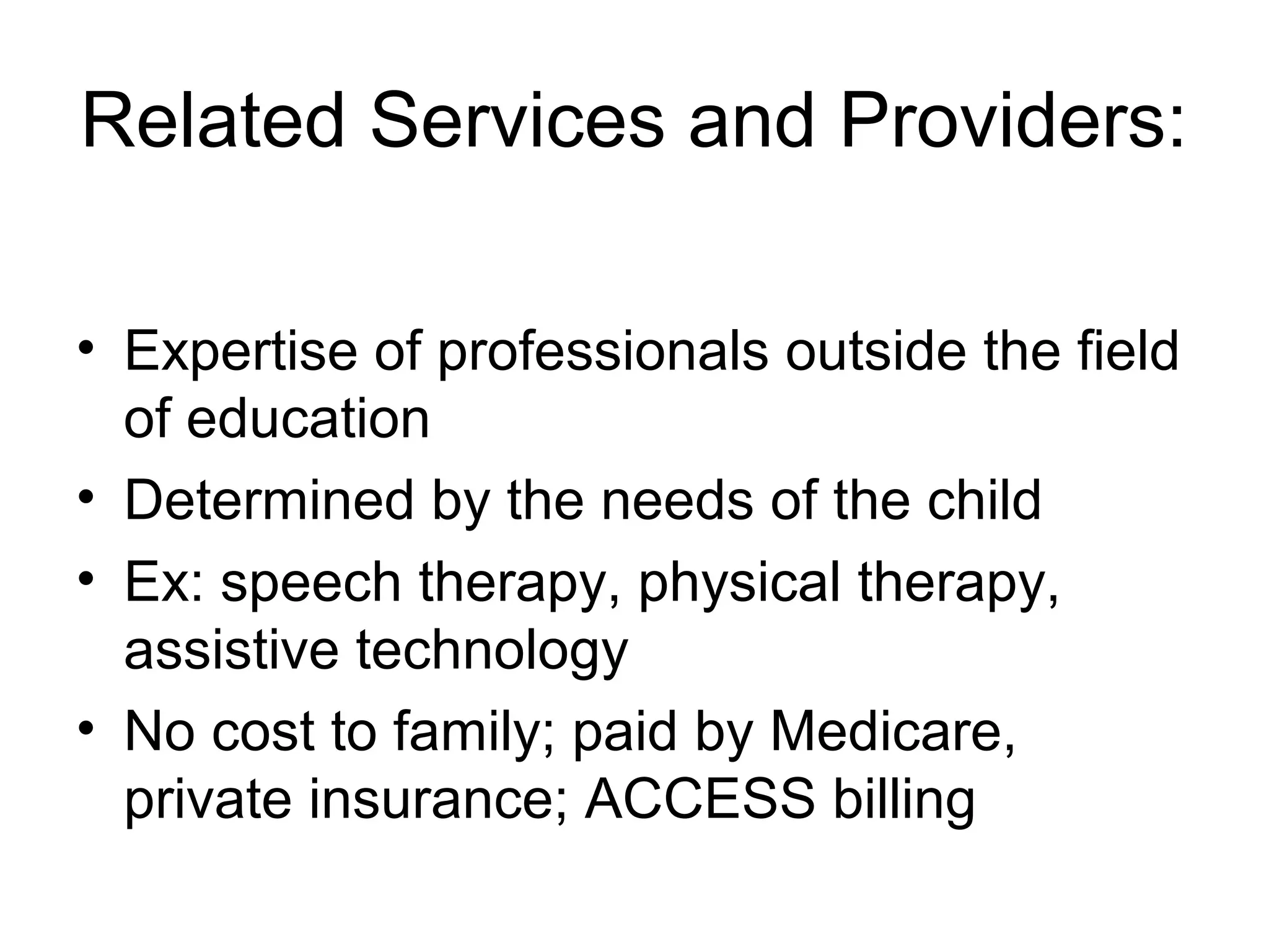 Related Services and Providers:

• Expertise of professionals outside the field
  of education
• Determined by the needs of the child
• Ex: speech therapy, physical therapy,
  assistive technology
• No cost to family; paid by Medicare,
  private insurance; ACCESS billing
 