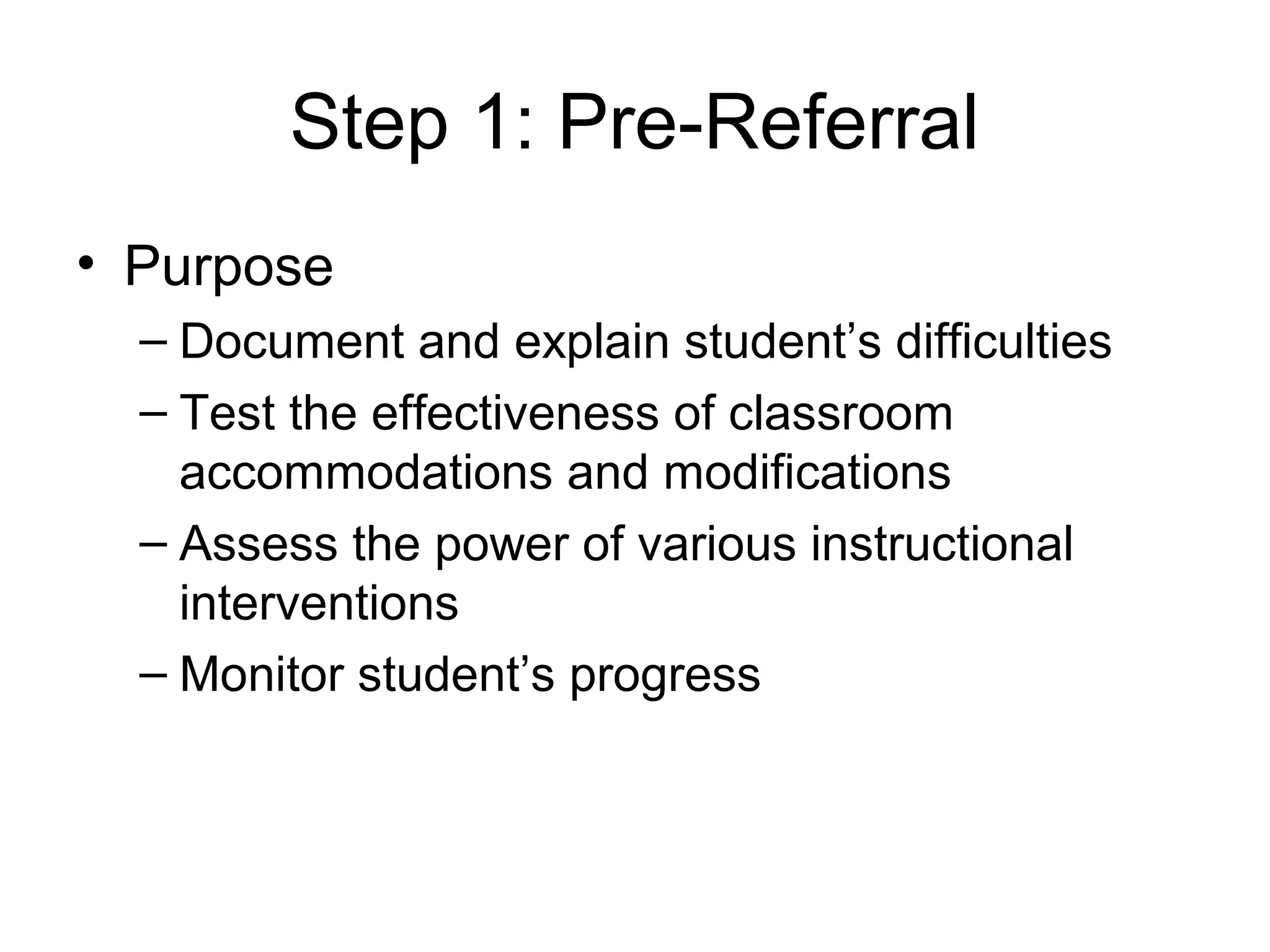 Step 1: Pre-Referral
• Purpose
  – Document and explain student’s difficulties
  – Test the effectiveness of classroom
    accommodations and modifications
  – Assess the power of various instructional
    interventions
  – Monitor student’s progress
 