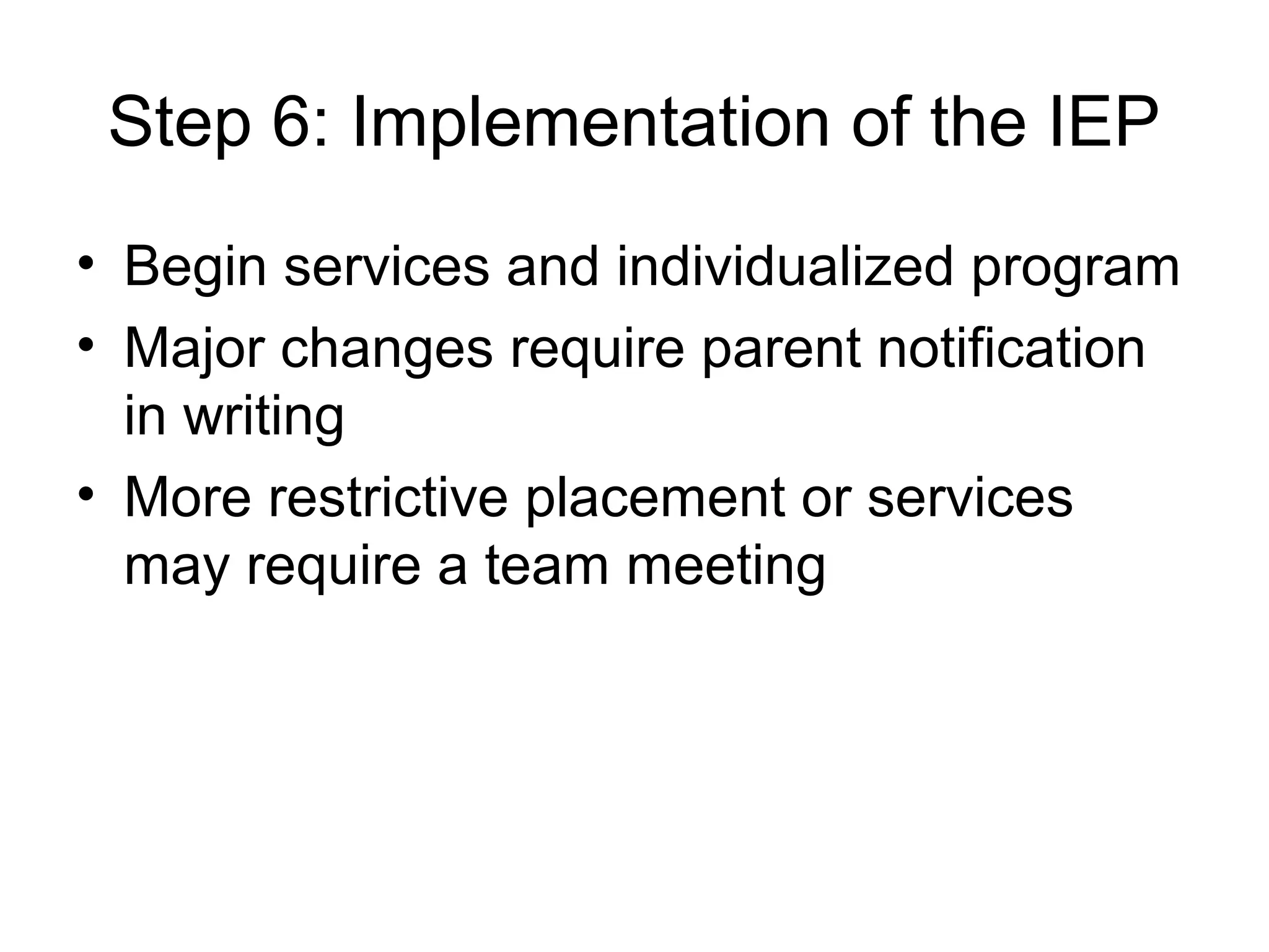 Step 6: Implementation of the IEP
• Begin services and individualized program
• Major changes require parent notification
  in writing
• More restrictive placement or services
  may require a team meeting
 