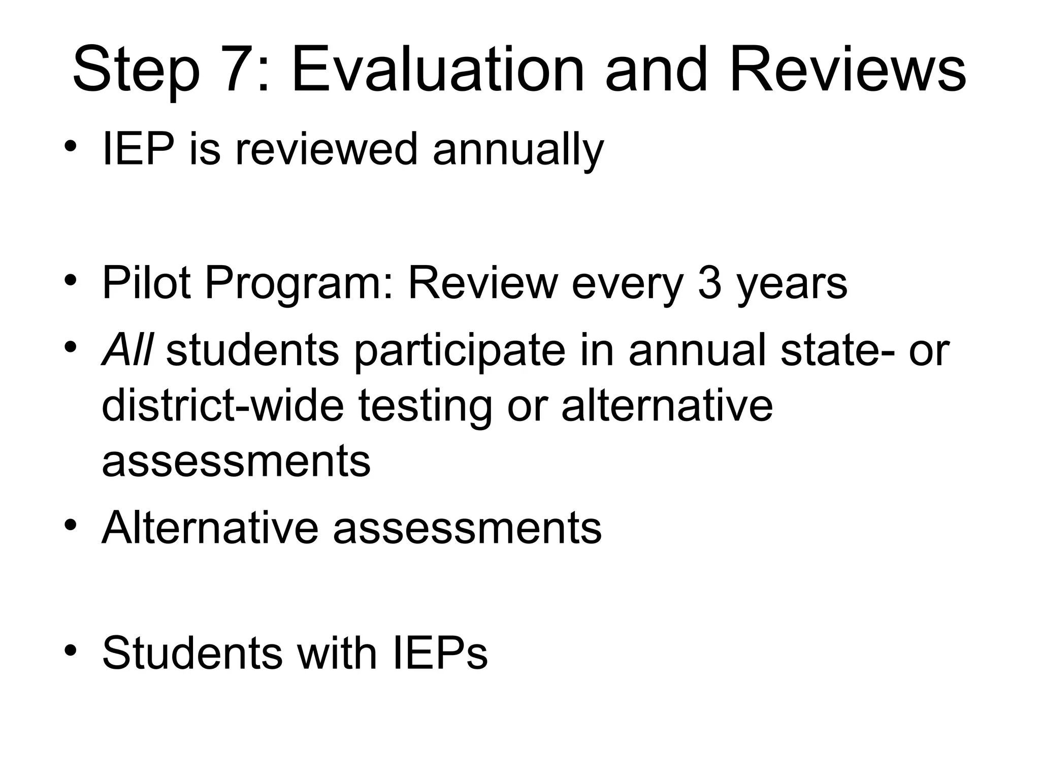 Step 7: Evaluation and Reviews
• IEP is reviewed annually

• Pilot Program: Review every 3 years
• All students participate in annual state- or
  district-wide testing or alternative
  assessments
• Alternative assessments

• Students with IEPs
 