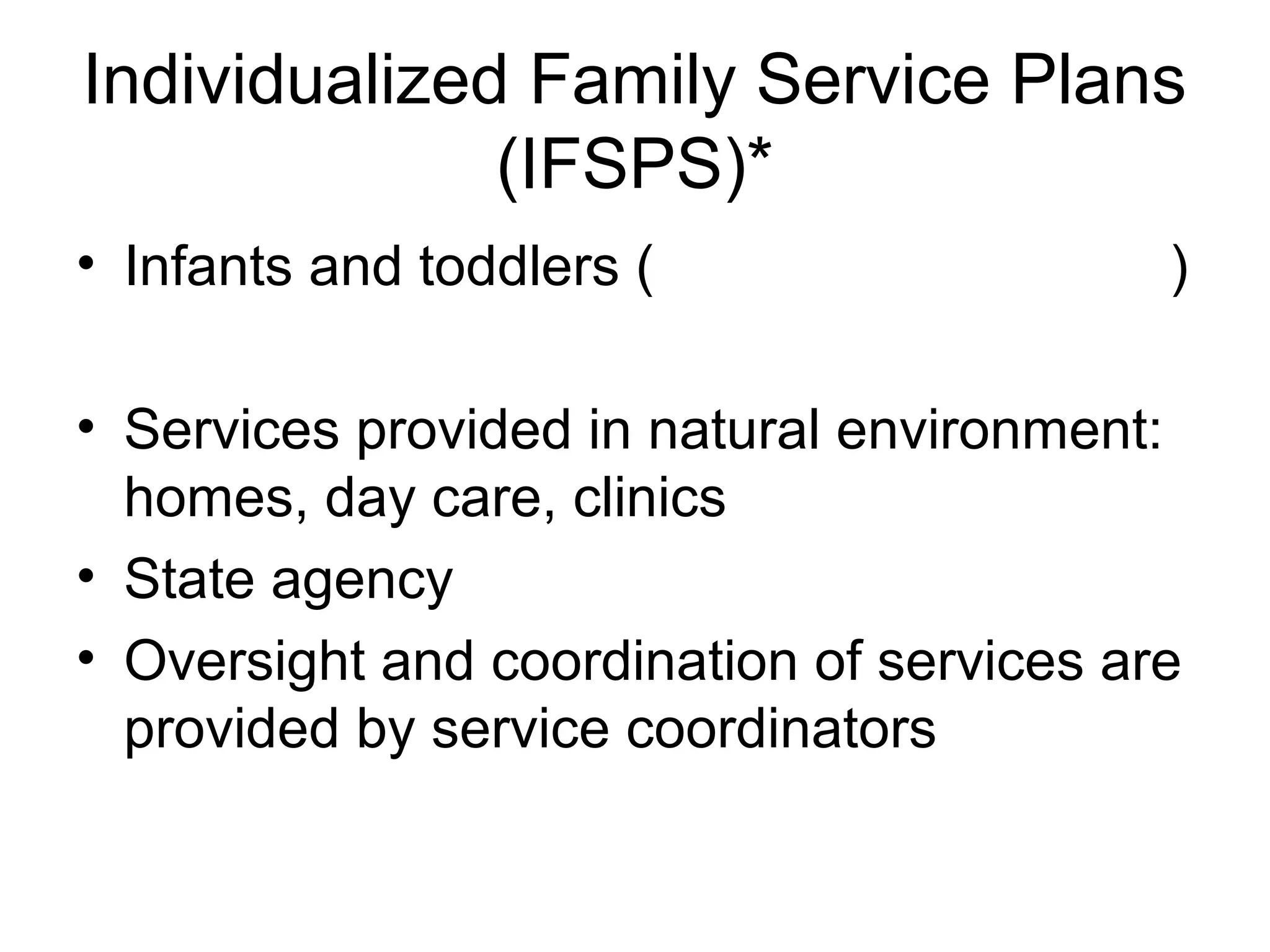 Individualized Family Service Plans
              (IFSPS)*
• Infants and toddlers (                   )

• Services provided in natural environment:
  homes, day care, clinics
• State agency
• Oversight and coordination of services are
  provided by service coordinators
 
