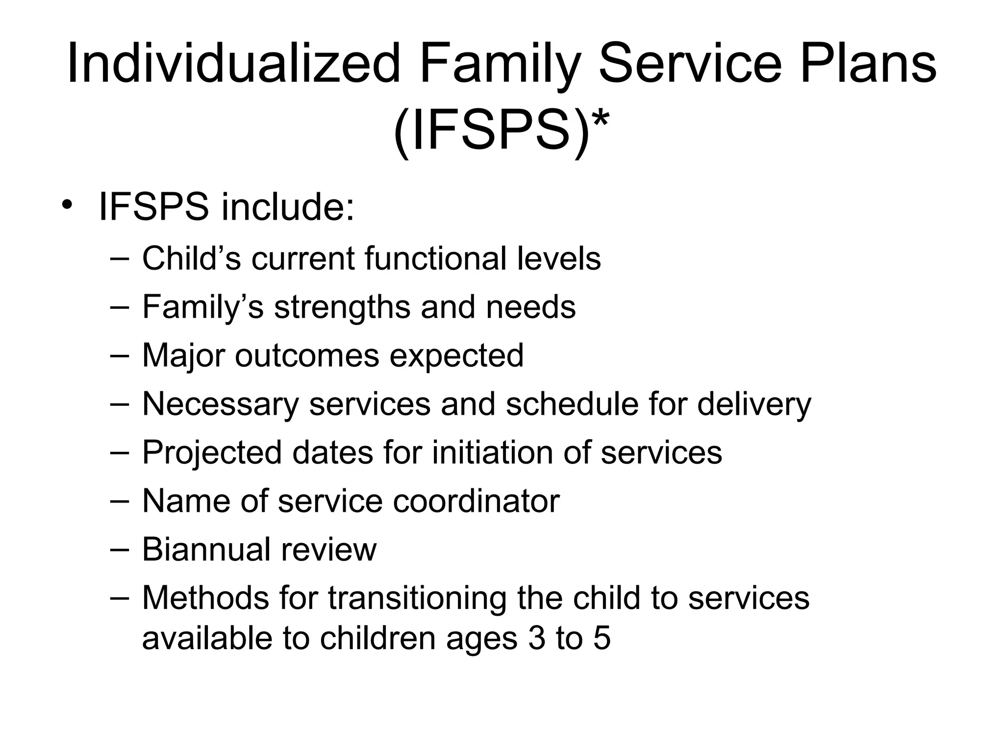 Individualized Family Service Plans
              (IFSPS)*
• IFSPS include:
  –   Child’s current functional levels
  –   Family’s strengths and needs
  –   Major outcomes expected
  –   Necessary services and schedule for delivery
  –   Projected dates for initiation of services
  –   Name of service coordinator
  –   Biannual review
  –   Methods for transitioning the child to services
      available to children ages 3 to 5
 