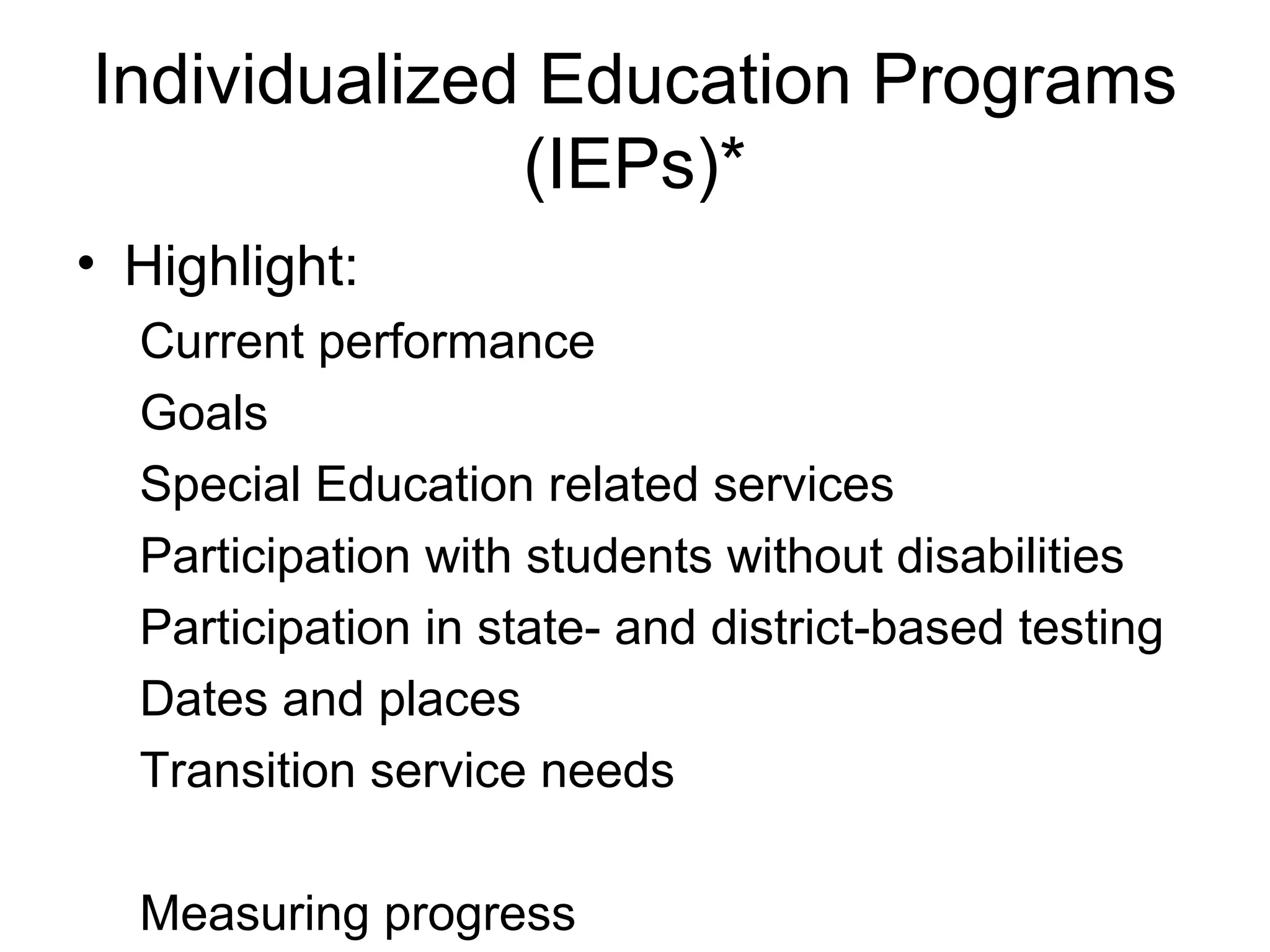 Individualized Education Programs
              (IEPs)*
• Highlight:
  Current performance
  Goals
  Special Education related services
  Participation with students without disabilities
  Participation in state- and district-based testing
  Dates and places
  Transition service needs

  Measuring progress
 