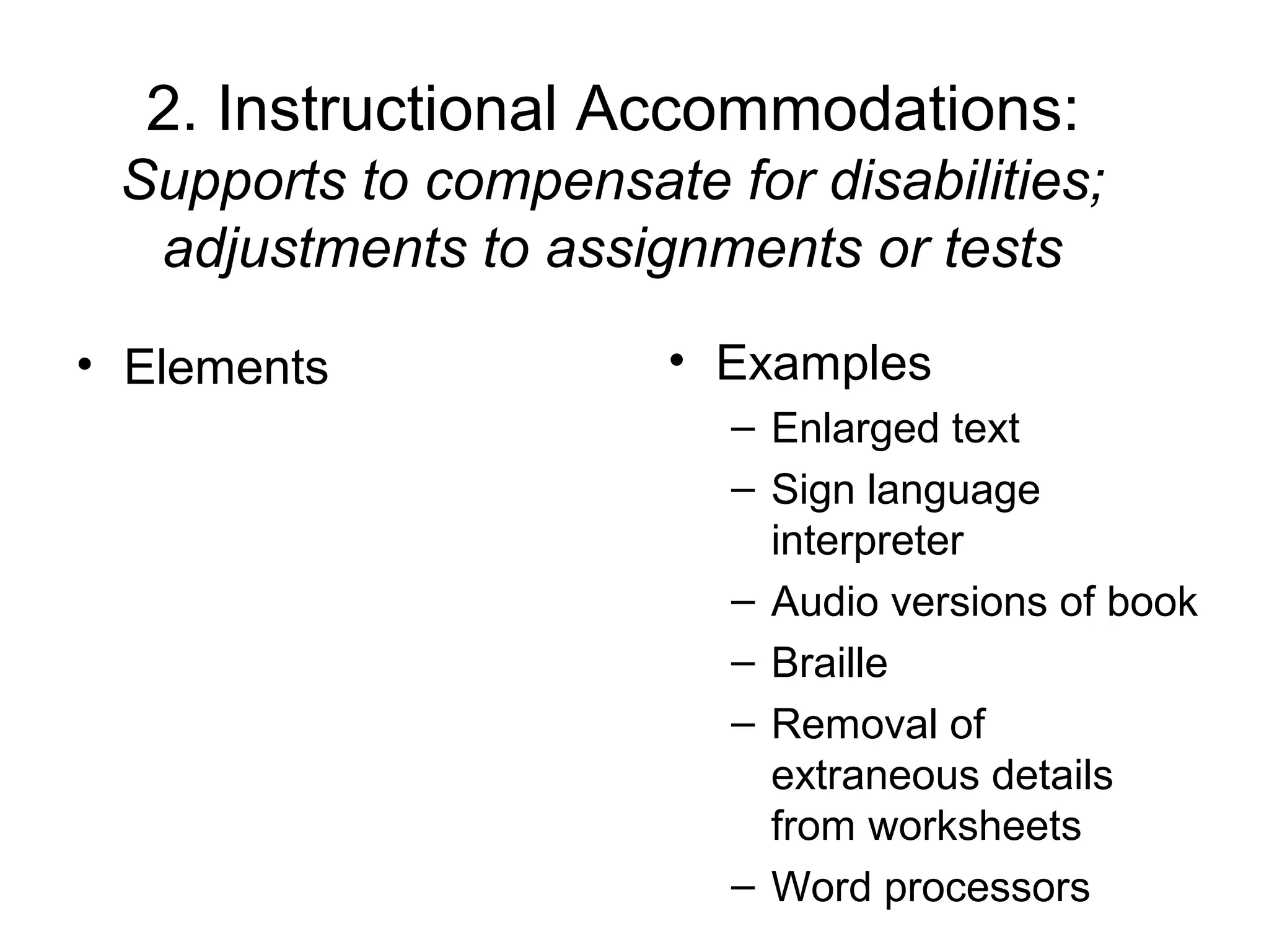 2. Instructional Accommodations:
 Supports to compensate for disabilities;
  adjustments to assignments or tests

• Elements             • Examples
                         – Enlarged text
                         – Sign language
                           interpreter
                         – Audio versions of book
                         – Braille
                         – Removal of
                           extraneous details
                           from worksheets
                         – Word processors
 