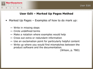 User Edit


            User Edit – Marked Up Pages Method

• Marked Up Pages – Examples of how to do mark up:

   —   Write in missing steps
   —   Circle undefined terms
   —   Make a notation where examples would help
   —   Cross out extra or redundant information
   —   Use an exclamation point for particularly helpful content
   —   Write up where you would find mismatches between the
       product software and the documentation.
                                               (Wilson, p. TBD)
 