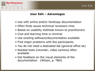 User Edit


           User Edit – Advantages

• Use with online and/or hardcopy documentation
• Often finds issues technical reviewers miss
• Based on usability methods known to practitioners
• Cost and learning time is minimal
• Use existing software/documentation available
• Find major problems with few participants
• You do not need a dedicated lab (general office ok)
• Needed tools (recorder, video camera) often
  available
• Get feedback on the visual elements of the
  documentation (Wilson, p. TBD)
 