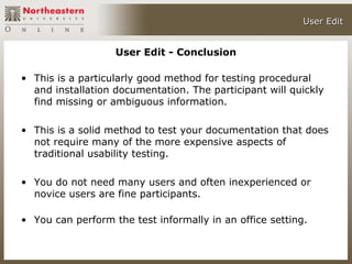 User Edit


                   User Edit - Conclusion

• This is a particularly good method for testing procedural
  and installation documentation. The participant will quickly
  find missing or ambiguous information.

• This is a solid method to test your documentation that does
  not require many of the more expensive aspects of
  traditional usability testing.

• You do not need many users and often inexperienced or
  novice users are fine participants.

• You can perform the test informally in an office setting.
 