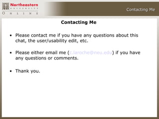 Contacting Me


                      Contacting Me

• Please contact me if you have any questions about this
  chat, the user/usability edit, etc.

• Please either email me (c.laroche@neu.edu) if you have
  any questions or comments.

• Thank you.
 