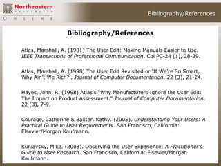 Bibliography/References


                  Bibliography/References

Atlas, Marshall, A. (1981) The User Edit: Making Manuals Easier to Use.
IEEE Transactions of Professional Communication. Col PC-24 (1), 28-29.


Atlas, Marshall, A. (1998) The User Edit Revisited or ‘If We’re So Smart,
Why Ain’t We Rich?’. Journal of Computer Documentation. 22 (3), 21-24.


Hayes, John, R. (1998) Atlas’s “Why Manufacturers Ignore the User Edit:
The Impact on Product Assessment.” Journal of Computer Documentation.
22 (3), 7-9.


Courage, Catherine & Baxter, Kathy. (2005). Understanding Your Users: A
Practical Guide to User Requirements. San Francisco, California:
Elsevier/Morgan Kaufmann.


Kuniavsky, Mike. (2003). Observing the User Experience: A Practitioner’s
Guide to User Research. San Francisco, California: Elsevier/Morgan
Kaufmann.
 