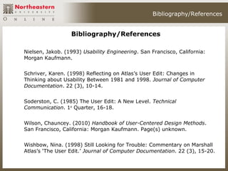 Bibliography/References


                  Bibliography/References

Nielsen, Jakob. (1993) Usability Engineering. San Francisco, California:
Morgan Kaufmann.


Schriver, Karen. (1998) Reflecting on Atlas’s User Edit: Changes in
Thinking about Usability Between 1981 and 1998. Journal of Computer
Documentation. 22 (3), 10-14.


Soderston, C. (1985) The User Edit: A New Level. Technical
Communication. 1st Quarter, 16-18.


Wilson, Chauncey. (2010) Handbook of User-Centered Design Methods.
San Francisco, California: Morgan Kaufmann. Page(s) unknown.


Wishbow, Nina. (1998) Still Looking for Trouble: Commentary on Marshall
Atlas’s ‘The User Edit.’ Journal of Computer Documentation. 22 (3), 15-20.
 