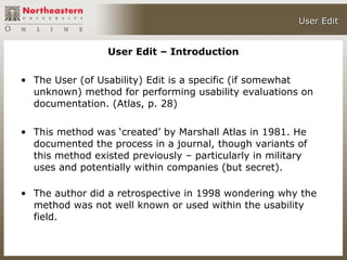User Edit


                 User Edit – Introduction

• The User (of Usability) Edit is a specific (if somewhat
  unknown) method for performing usability evaluations on
  documentation. (Atlas, p. 28)

• This method was ‘created’ by Marshall Atlas in 1981. He
  documented the process in a journal, though variants of
  this method existed previously – particularly in military
  uses and potentially within companies (but secret).

• The author did a retrospective in 1998 wondering why the
  method was not well known or used within the usability
  field.
 