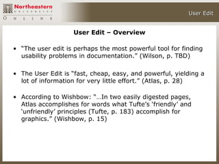 User Edit


                   User Edit – Overview

• “The user edit is perhaps the most powerful tool for finding
  usability problems in documentation.” (Wilson, p. TBD)

• The User Edit is “fast, cheap, easy, and powerful, yielding a
  lot of information for very little effort.” (Atlas, p. 28)

• According to Wishbow: “…In two easily digested pages,
  Atlas accomplishes for words what Tufte’s ‘friendly’ and
  ‘unfriendly’ principles (Tufte, p. 183) accomplish for
  graphics.” (Wishbow, p. 15)
 