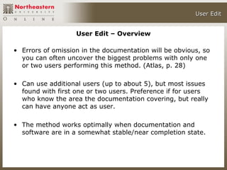 User Edit


                   User Edit – Overview

• Errors of omission in the documentation will be obvious, so
  you can often uncover the biggest problems with only one
  or two users performing this method. (Atlas, p. 28)

• Can use additional users (up to about 5), but most issues
  found with first one or two users. Preference if for users
  who know the area the documentation covering, but really
  can have anyone act as user.

• The method works optimally when documentation and
  software are in a somewhat stable/near completion state.
 