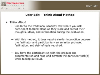 User Edit


              User Edit – Think Aloud Method

• Think Aloud
   — Similar to the traditional usability test where you ask
     participant to think aloud as they work and record their
     thoughts, ideas, and information during the evaluation.

   — With this method, it does require similar interaction between
     the facilitator and participants – so an initial protocol,
     facilitation, and debriefing is required.

   — You have the participant sit with the product and
     documentation and read and perform the particular task(s)
     while talking out loud.
 