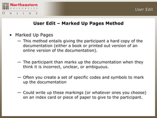 User Edit


           User Edit – Marked Up Pages Method

• Marked Up Pages
   — This method entails giving the participant a hard copy of the
     documentation (either a book or printed out version of an
     online version of the documentation).

   — The participant than marks up the documentation when they
     think it is incorrect, unclear, or ambiguous.

   — Often you create a set of specific codes and symbols to mark
     up the documentation

   — Could write up these markings (or whatever ones you choose)
     on an index card or piece of paper to give to the participant.
 