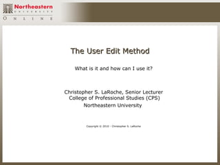 The User Edit Method

    What is it and how can I use it?



Christopher S. LaRoche, Senior Lecturer
 College of Professional Studies (CPS)
       Northeastern University



        Copyright © 2010 - Christopher S. LaRoche
 