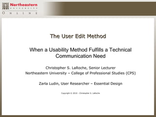 The User Edit Method

  When a Usability Method Fulfills a Technical
           Communication Need

           Christopher S. LaRoche, Senior Lecturer
Northeastern University – College of Professional Studies (CPS)


       Zarla Ludin, User Researcher – Essential Design

                    Copyright © 2010 - Christopher S. LaRoche
 