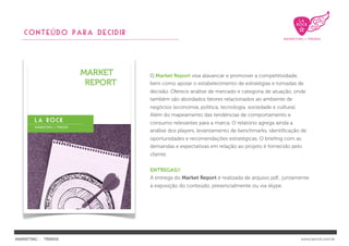 CONTEÚDO PARA decidir




                           O Market Report visa alavancar e promover a competitividade,
                           bem como apoiar o estabelecimento de estratégias e tomadas de
                           decisão. Oferece análise de mercado e categoria de atuação, onde
                           também são abordados fatores relacionados ao ambiente de
                           negócios (economia, política, tecnologia, sociedade e cultura).
                           Além do mapeamento das tendências de comportamento e
                           consumo relevantes para a marca. O relatório agrega ainda a
                           análise dos players, levantamento de benchmarks, identiﬁcação de
                           oportunidades e recomendações estratégicas. O brieﬁng com as
                           demandas e expectativas em relação ao projeto é fornecido pelo
                           cliente.


                           ENTREGAS//
                           A entrega do Market Report é realizada de arquivo pdf., juntamente
                           à exposição do conteúdo, presencialmente ou via skype.




MARKETING : TRENDS                                                                           www.larock.com.br
 