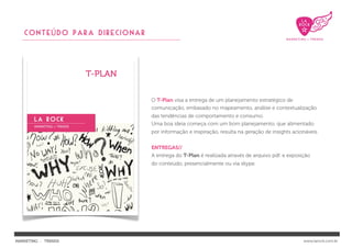 CONTEÚDO PARA DIRECIONAR




                              O T-Plan visa a entrega de um planejamento estratégico de
                              comunicação, embasado no mapeamento, análise e contextualização
                              das tendências de comportamento e consumo.
                              Uma boa ideia começa com um bom planejamento, que alimentado
                              por informação e inspiração, resulta na geração de insights acionáveis.


                              ENTREGAS//
                              A entrega do T-Plan é realizada através de arquivo pdf. e exposição
                              do conteúdo, presencialmente ou via skype.




MARKETING : TRENDS                                                                            www.larock.com.br
 