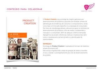 CONTEÚDO PARA COLABORAR



                             O Product Creation visa a entrega de insights aplicáveis aos
                             desenvolvimento de produtos e processo de inovação, através da
                             identiﬁcação de tendências de consumo e comportamento, tendo
                             como base um mercado especíﬁco ou a tipologia do consumidor.
                             Por meio de metodologia própria, oferecemos apoio no processo de
                             desenvolvimento de produtos, a ﬁm de melhor compreender o
                             mercado e o consumidor. Além de adequar a oferta à demanda.
                             Agregarmos ao projeto referências criativas e inspiracionais, bem
                             como o levantamento de benchmarks e a identiﬁcação de
                             oportunidades.


                             ENTREGAS//
                             A entrega do Product Creation é realizada em formato de relatórios
                             através de arquivo pdf..
                             Este serviço engloba toda a etapa de geração de ideias e reuniões
                             in loco, visando o acompanhamento do ciclo de desenvolvimento
                             do produto.




MARKETING : TRENDS                                                                           www.larock.com.br
 