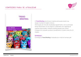 CONTEÚDO PARA se atualizar




                           O Trend Brieﬁng visa fornecer matéria-prima para manter sua
                           equipe munida de insights criativos.
                           Informações de mercado atualizadas regularmente, com os principais
                           temas relacionados ao seu negócio. É elaborado com clippings de
                           matérias selecionadas, mediante brieﬁng passado pelo cliente.
                           O disparo do conteúdo acontece mensalmente e contém entre 10 a 15
                           insights.


                           ENTREGAS//
                           A entrega do Trend Brieﬁng é realizada via e-mail em formato pdf..




MARKETING : TRENDS                                                                         www.larock.com.br
 