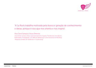 “A La Rock trabalha motivada pela busca e geração de conhecimento
               e ideias, porque é isso que nos orienta e nos inspira”.

               Ana Carol Campos | Sócia-Diretora
               Uma mente curiosa, crítica e permanentemente inquieta. Trendhunter, formada em
               Publicidade e Propaganda, com MBA em Marketing e cursos nas áreas de “Branding”,
               “Pesquisa e Análise de Tendências” e “Coolhunting”




MARKETING : TRENDS                                                                                www.larock.com.br
 