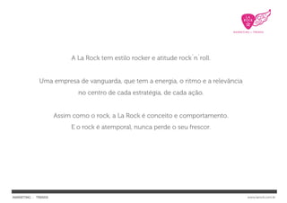 A La Rock tem estilo rocker e atitude rock`n`roll.


             Uma empresa de vanguarda, que tem a energia, o ritmo e a relevância
                            no centro de cada estratégia, de cada ação.


                     Assim como o rock, a La Rock é conceito e comportamento.
                          E o rock é atemporal, nunca perde o seu frescor.




MARKETING : TRENDS                                                                 www.larock.com.br
 