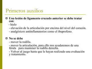 Primeros auxilios Una lesión de ligamento cruzado anterior se debe tratar con : - hielo - elevación de la articulación por encima del nivel del corazón. - analgésicos antiinflamatorios como el ibuprofeno. No se debe - mover la rodilla. - mover la articulación, para ello nos ayudaremos de una férula  para mantener la rodilla derecha. - Volver al juego hasta que le hayan realizado una evaluación y tratamiento. 