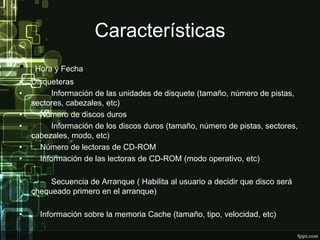 Características
• Hora y Fecha
• Disqueteras
• Información de las unidades de disquete (tamaño, número de pistas,
sectores, cabezales, etc)
• Número de discos duros
• Información de los discos duros (tamaño, número de pistas, sectores,
cabezales, modo, etc)
• Número de lectoras de CD-ROM
• Información de las lectoras de CD-ROM (modo operativo, etc)
• Secuencia de Arranque ( Habilita al usuario a decidir que disco será
chequeado primero en el arranque)
• Información sobre la memoria Cache (tamaño, tipo, velocidad, etc)
 