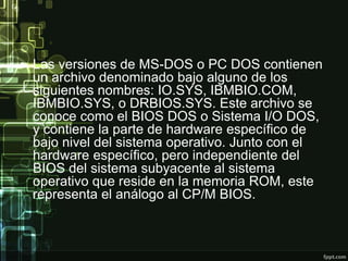 • Las versiones de MS-DOS o PC DOS contienen
un archivo denominado bajo alguno de los
siguientes nombres: IO.SYS, IBMBIO.COM,
IBMBIO.SYS, o DRBIOS.SYS. Este archivo se
conoce como el BIOS DOS o Sistema I/O DOS,
y contiene la parte de hardware específico de
bajo nivel del sistema operativo. Junto con el
hardware específico, pero independiente del
BIOS del sistema subyacente al sistema
operativo que reside en la memoria ROM, este
representa el análogo al CP/M BIOS.
 