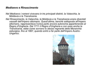 Medioevo e Rinascimento
Nel Medioevo i romeni vivevano in tre principati distinti, la Valacchia, la
Moldavia e la Transilvania.
Nel Rinascimento, la Valacchia, la Moldavia e la Transilvania erano diventati
vassalli dell'Impero ottomano. Quest'ultima, benché sottoposta all'Impero
ottomano, rappresentava l'unica parte ancora autonoma appartenendo al
Regno d'Ungheria. Dal 1711 il Regno d'Ungheria e con esso anche la
Transilvania, ebbe come sovrano lo stesso regnante della Monarchia
asburgica, fino al 1867, quando entrò a far parte dell'Impero Austro-
Ungarico.
 