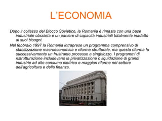 L’ECONOMIA
Dopo il collasso del Blocco Sovietico, la Romania è rimasta con una base
industriale obsoleta e un paniere di capacità industriali totalmente inadatto
ai suoi bisogni.
Nel febbraio 1997 la Romania intraprese un programma comprensivo di
stabilizzazione macroeconomica e riforma strutturale, ma questa riforma fu
successivamente un frustrante processo a singhiozzo. I programmi di
ristrutturazione includevano la privatizzazione o liquidazione di grandi
industrie ad alto consumo elettrico e maggiori riforme nel settore
dell'agricoltura e della finanza.
 