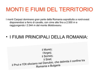 MONTI E FIUMI DEL TERRITORIO
I monti Carpazi dominano gran parte della Romania soprattutto a nord-ovest
disponendosi a ferro di cavallo, con cime alte fino a 2.500 m e
raggiungendo i 2.544 m del monte Moldoveanu.
• I FIUMI PRINCIPALI DELLA ROMANIA:
il Mure ;ș
l'Arge ;ș
il Some ;ș
il Siret;
il Prut e l'Olt sfociano nel Danubio, che delimita il confine tra
Romania e Bulgaria
 