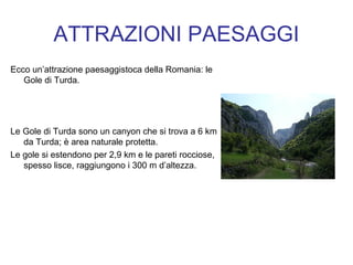 ATTRAZIONI PAESAGGI
Ecco un’attrazione paesaggistoca della Romania: le
Gole di Turda.
Le Gole di Turda sono un canyon che si trova a 6 km
da Turda; è area naturale protetta.
Le gole si estendono per 2,9 km e le pareti rocciose,
spesso lisce, raggiungono i 300 m d’altezza.
 