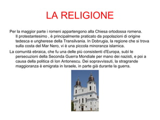 LA RELIGIONE
Per la maggior parte i romeni appartengono alla Chiesa ortodossa romena.
Il protestantesimo , è principalmente praticato da popolazioni di origine
tedesca e ungherese della Transilvania. In Dobrugia, la regione che si trova
sulla costa del Mar Nero, vi è una piccola minoranza islamica.
La comunità ebraica, che fu una delle più consistenti d'Europa, subì le
persecuzioni della Seconda Guerra Mondiale per mano dei nazisti, e poi a
causa della politica di Ion Antonescu. Dei sopravvissuti, la stragrande
maggioranza è emigrata in Israele, in parte già durante la guerra.
 