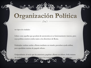 res tipos de ciudades:


Libres: eran aquellas que gozaban de autonomía en su funcionamiento interno, pero
cuya política exterior estaba sujeta a las directrices de Roma.


Federadas: estaban unidas a Roma mediante un tratado; prestaban ayuda militar,
pero quedaban exentas de pagarle tributo.


Estipendiarias: al revés que las anteriores, pagaban a Roma un tributo. Solía tratarse
de ciudades que habían plantado cara a los romanos con firmeza, sin embargo,
habían sido sometidas por las armas. A cambio del pago de este tributo, podían
mantener cierta autonomía en su organización.
 