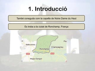 1. Introducció
També coneguda com la capella de Notre Dame du Haut


      Es troba a la ciutat de Ronchamp, França
 