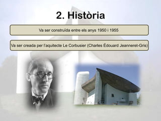 2. Història
               Va ser construïda entre els anys 1950 i 1955


Va ser creada per l’aquitecte Le Corbusier (Charles Édouard Jeanneret-Gris)
 
