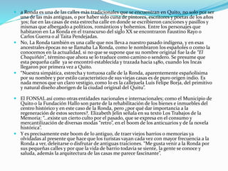  a Ronda es una de las calles más tradicionales que se encuentran en Quito, no solo por ser
una de las más antiguas, o por haber sido cuna de pintores, escritores y poetas de los años
30s; fue en las casas de esta estrecha calle en donde se escribieron canciones y pasillos y
mismas que albergado a políticos, románticos y bohemios. Entre los personajes que
habitaron en La Ronda en el transcurso del siglo XX se encontraron Faustino Rayo o
Carlos Guerra o al Taita Pendejadas.
 No, La Ronda también es una calle que nos lleva a nuestro pasado indígena, y en esas
ancestrales épocas no se llamaba La Ronda, como le nombraron los españoles o como la
conocemos en la actualidad, si no que se supone que su nombre original fue la de “El
Chaquiñán”, término que ahora se lo traduce como camino o sendero. Se presume que
esta pequeña calle ya se encontró establecida y trazada hacia 1480, cuando los Incas
llegaron por primera vez a Quito.
 “Nuestra simpática, estrecha y tortuosa calle de la Ronda, aparentemente españolísima
por su nombre y por estilo característico de sus viejas casas es de puro origen indio. Es
nada menos que un claro vestigio, como lo es la callejuela Luís Felipe Borja, del primitivo
y natural diseño aborigen de la ciudad original del Quitu”.
 El FONSAL así como otras entidades nacionales e internacionales; como el Municipio de
Quito o la Fundación Hallo son parte de la rehabilitación de los bienes e inmuebles del
centro histórico y en este caso de la Ronda, pero ¿por qué dar importancia a la
regeneración de estos sectores?. Elizabeth Jelin señala en su texto Los Trabajos de la
Memoria: “…existe un cierto culto por el pasado, que se expresa en el consumo y
mercantilización de diversas modas “retro”, en el boom de los anticuarios y de la novela
histórica”.
 Y es precisamente este boom de lo antiguo, de traer viejos barrios o memorias ya
olvidadas al presente que hace que los turistas vayan cada vez con mayor frecuencia a la
Ronda a ver, deleitarse o disfrutar de antiguas traiciones. “Me gusta venir a la Ronda por
sus pequeñas calles y por que la vida de barrio todavía se siente, la gente se conoce y
saluda, además la arquitectura de las casas me parece fascinante”.
 